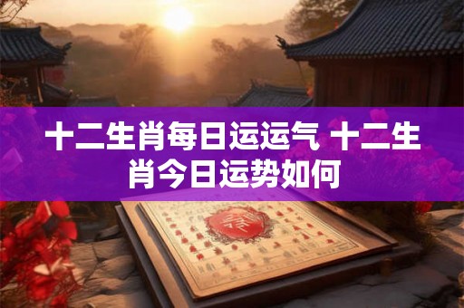 十二生肖每日运运气 十二生肖今日运势如何 十二生肖每日运运气 十二生肖今日运势如何