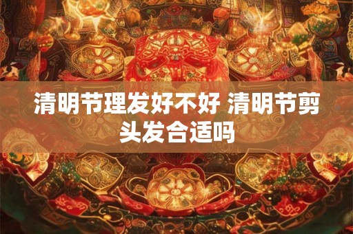 清明节理发好不好 清明节剪头发合适吗