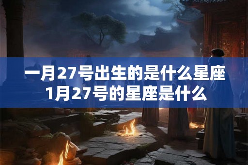 一月27号出生的是什么星座 1月27号的星座是什么 一月27号出生的是什么星座 1月27号的星座是什么