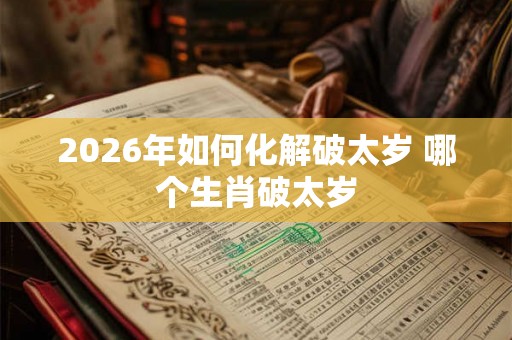2026年如何化解破太岁 哪个生肖破太岁 2026年如何化解破太岁 哪个生肖破太岁