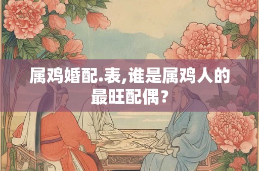 属鸡婚配.表,谁是属鸡人的最旺配偶? 属鸡婚配.表,谁是属鸡人的最旺配偶?