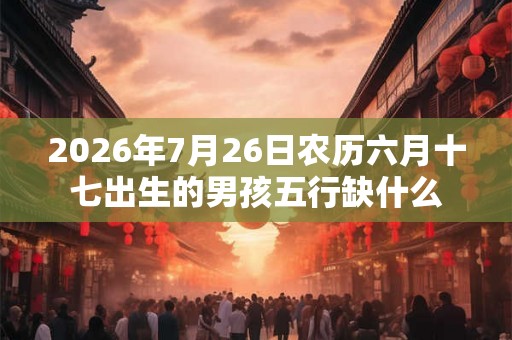 2026年7月26日农历六月十七出生的男孩五行缺什么 2026年7月26日农历六月十七出生的男孩五行缺什么