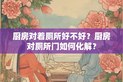 厨房对着厕所好不好？厨房对厕所门如何化解？