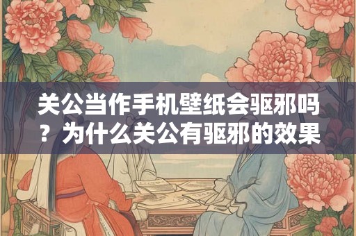 关公当作手机壁纸会驱邪吗？为什么关公有驱邪的效果？