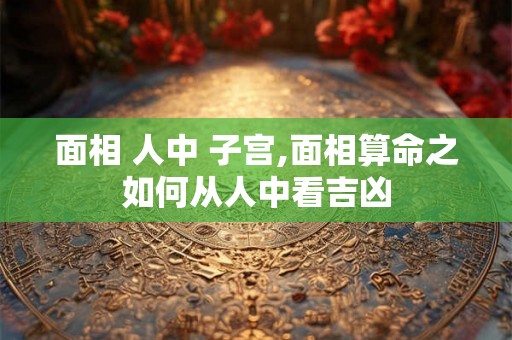 面相 人中 子宫,面相算命之如何从人中看吉凶