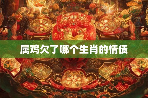 属鸡欠了哪个生肖的情债 属鸡欠了哪个生肖的情债