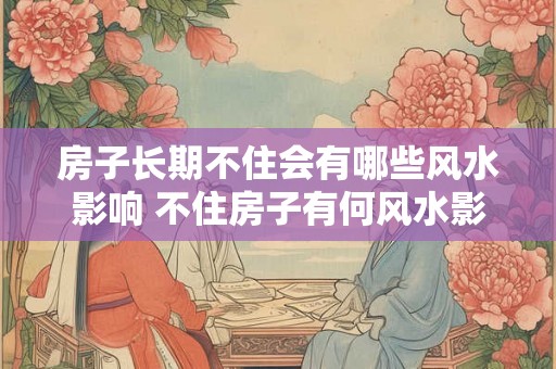 房子长期不住会有哪些风水影响 不住房子有何风水影响
