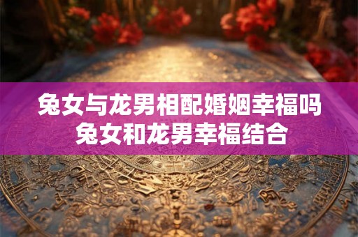兔女与龙男相配婚姻幸福吗 兔女和龙男幸福结合