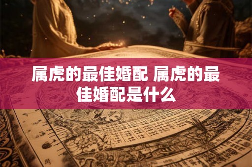 属虎的最佳婚配 属虎的最佳婚配是什么
