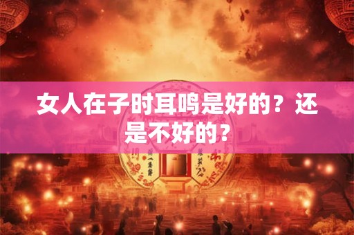 女人在子时耳鸣是好的？还是不好的？