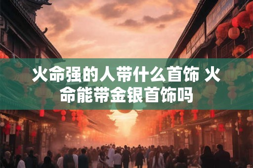 火命强的人带什么首饰 火命能带金银首饰吗