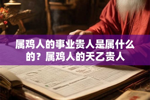 属鸡人的事业贵人是属什么的?属鸡人的天乙贵人 属鸡人的事业贵人是属什么的?属鸡人的天乙贵人