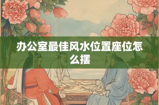 办公室最佳风水位置座位怎么摆