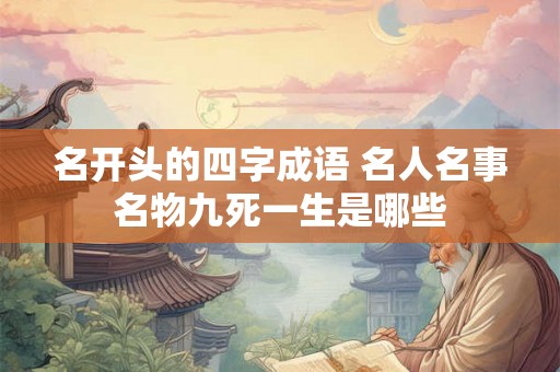 名开头的四字成语 名人名事名物九死一生是哪些 名开头的四字成语 名人名事名物九死一生是哪些