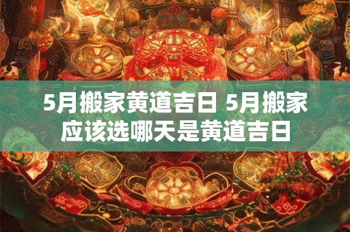 5月搬家黄道吉日 5月搬家应该选哪天是黄道吉日 5月搬家黄道吉日 5月搬家应该选哪天是黄道吉日