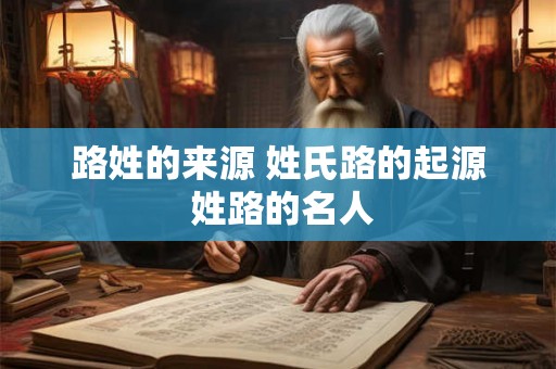 路姓的来源 姓氏路的起源 姓路的名人