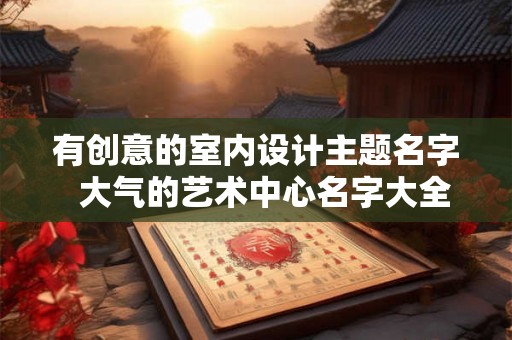 有创意的室内设计主题名字 大气的艺术中心名字大全 有创意的室内设计主题名字 大气的艺术中心名字大全