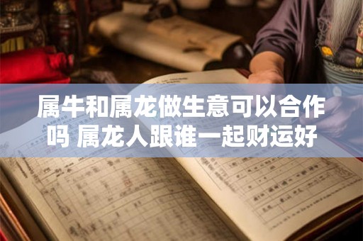 属牛和属龙做生意可以合作吗 属龙人跟谁一起财运好