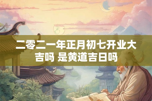 二零二一年正月初七开业大吉吗 是黄道吉日吗