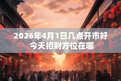 2026年4月1日几点开市好 今天招财方位在哪