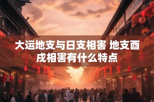 大运地支与日支相害 地支酉戌相害有什么特点