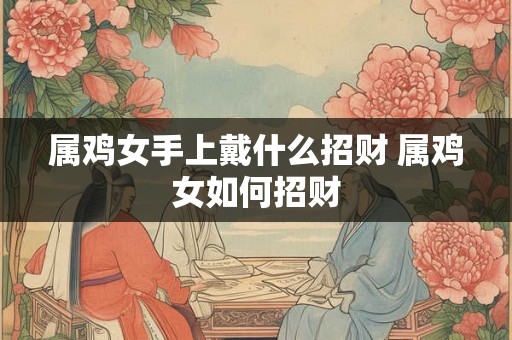 属鸡女手上戴什么招财 属鸡女如何招财