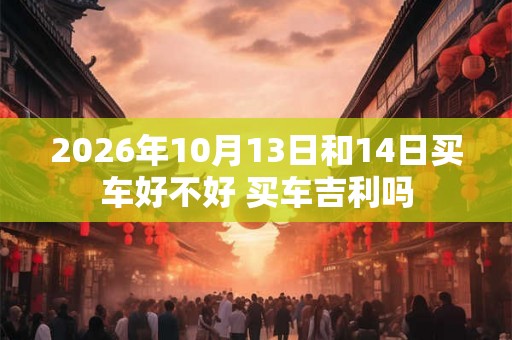 2026年10月13日和14日买车好不好 买车吉利吗