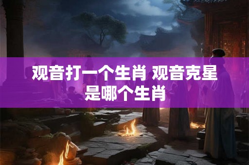 观音打一个生肖 观音克星是哪个生肖 观音打一个生肖 观音克星是哪个生肖