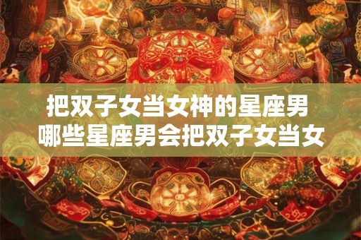 把双子女当女神的星座男 哪些星座男会把双子女当女神对待