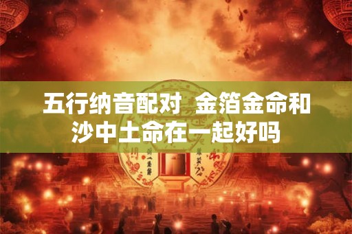五行纳音配对 金箔金命和沙中土命在一起好吗 五行纳音配对 金箔金命和沙中土命在一起好吗