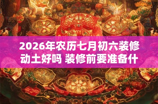 2026年农历七月初六装修动土好吗 装修前要准备什么