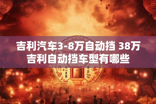 吉利汽车3-8万自动挡 38万吉利自动挡车型有哪些 吉利汽车3-8万自动挡 38万吉利自动挡车型有哪些
