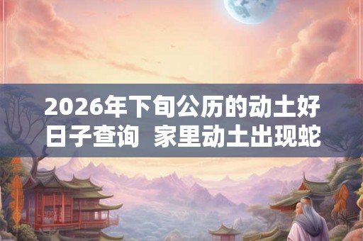 2026年下旬公历的动土好日子查询 家里动土出现蛇好吗 2026年下旬公历的动土好日子查询 家里动土出现蛇好吗