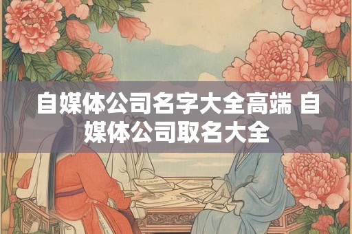 自媒体公司名字大全高端 自媒体公司取名大全 自媒体公司名字大全高端 自媒体公司取名大全