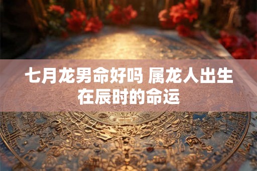 七月龙男命好吗 属龙人出生在辰时的命运