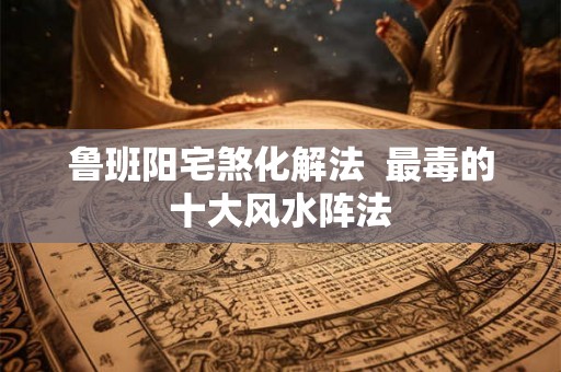 鲁班阳宅煞化解法  最毒的十大风水阵法