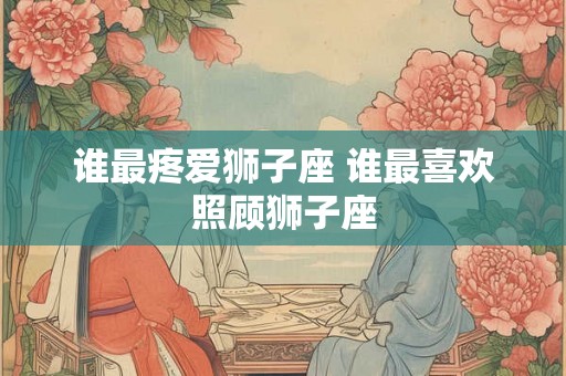 谁最疼爱狮子座 谁最喜欢照顾狮子座