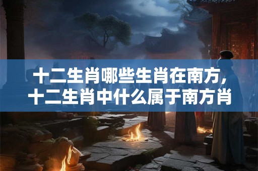 十二生肖哪些生肖在南方,十二生肖中什么属于南方肖