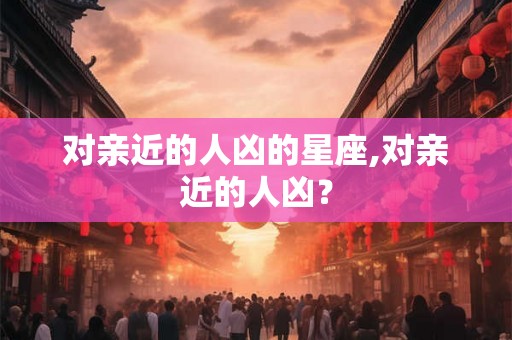 对亲近的人凶的星座,对亲近的人凶？