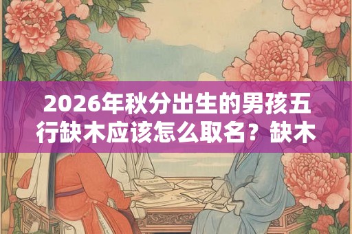 2026年秋分出生的男孩五行缺木应该怎么取名？缺木常用字有哪些？