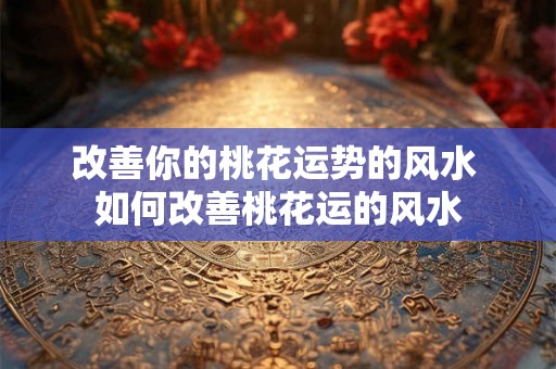 改善你的桃花运势的风水 如何改善桃花运的风水