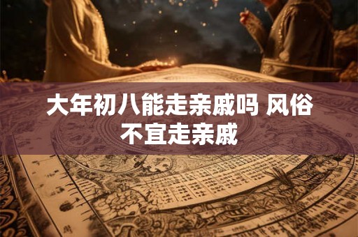 大年初八能走亲戚吗 风俗不宜走亲戚