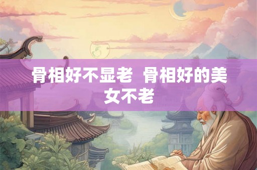 骨相好不显老  骨相好的美女不老