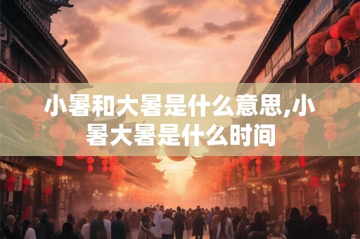 小暑和大暑是什么意思,小暑大暑是什么时间