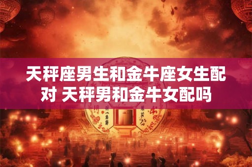 天秤座男生和金牛座女生配对 天秤男和金牛女配吗 天秤座男生和金牛座女生配对 天秤男和金牛女配吗