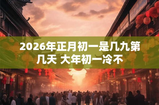 2026年正月初一是几九第几天 大年初一冷不 2026年正月初一是几九第几天 大年初一冷不