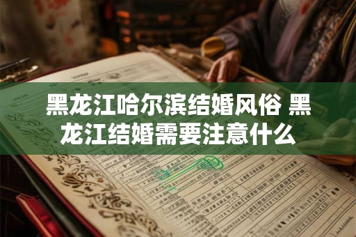 黑龙江哈尔滨结婚风俗 黑龙江结婚需要注意什么 黑龙江哈尔滨结婚风俗 黑龙江结婚需要注意什么