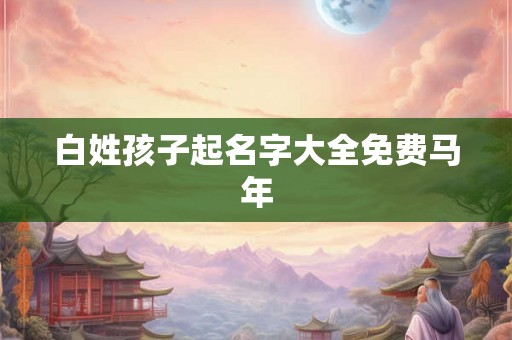 白姓孩子起名字大全免费马年 白姓孩子起名字大全免费马年
