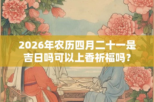 2026年农历四月二十一是吉日吗可以上香祈福吗？