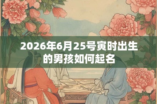 2026年6月25号寅时出生的男孩如何起名 2026年6月25号寅时出生的男孩如何起名